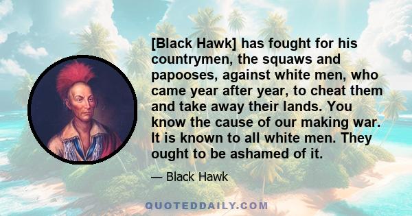 [Black Hawk] has fought for his countrymen, the squaws and papooses, against white men, who came year after year, to cheat them and take away their lands. You know the cause of our making war. It is known to all white