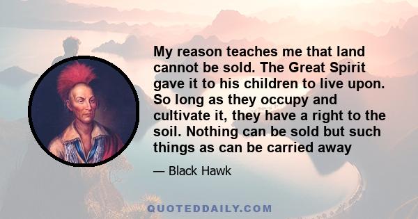 My reason teaches me that land cannot be sold. The Great Spirit gave it to his children to live upon. So long as they occupy and cultivate it, they have a right to the soil. Nothing can be sold but such things as can be 