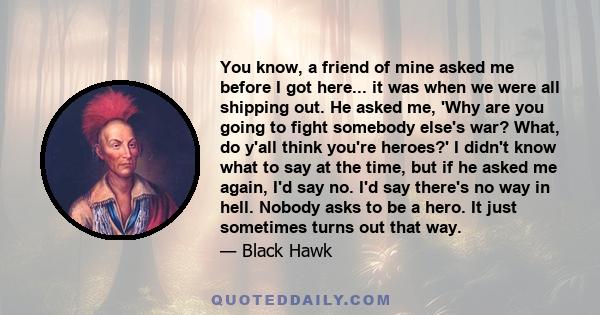 You know, a friend of mine asked me before I got here... it was when we were all shipping out. He asked me, 'Why are you going to fight somebody else's war? What, do y'all think you're heroes?' I didn't know what to say 