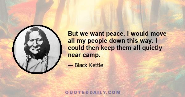 But we want peace, I would move all my people down this way. I could then keep them all quietly near camp.