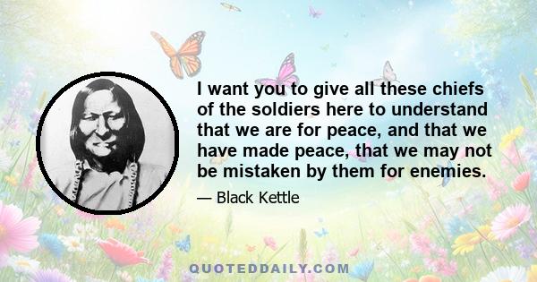 I want you to give all these chiefs of the soldiers here to understand that we are for peace, and that we have made peace, that we may not be mistaken by them for enemies.