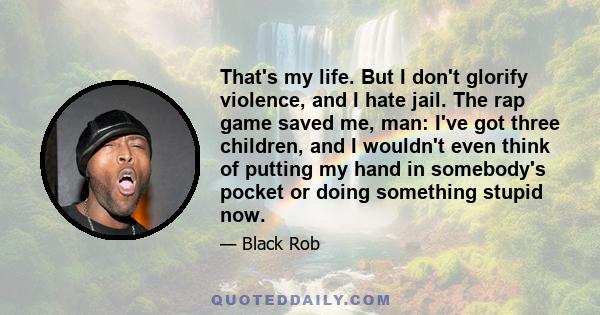 That's my life. But I don't glorify violence, and I hate jail. The rap game saved me, man: I've got three children, and I wouldn't even think of putting my hand in somebody's pocket or doing something stupid now.