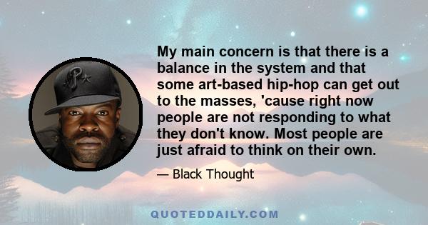 My main concern is that there is a balance in the system and that some art-based hip-hop can get out to the masses, 'cause right now people are not responding to what they don't know. Most people are just afraid to