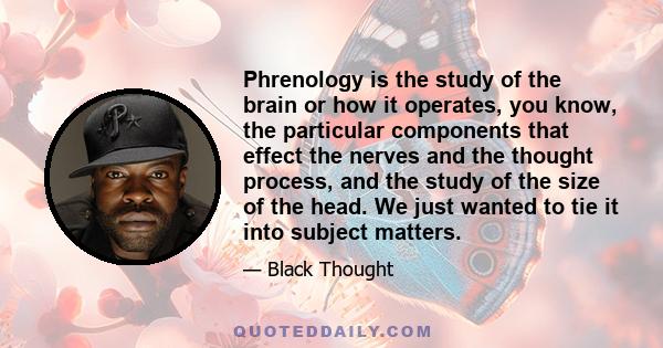 Phrenology is the study of the brain or how it operates, you know, the particular components that effect the nerves and the thought process, and the study of the size of the head. We just wanted to tie it into subject