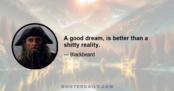 A good dream, is better than a shitty reality.