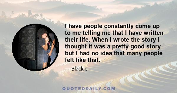 I have people constantly come up to me telling me that I have written their life. When I wrote the story I thought it was a pretty good story but I had no idea that many people felt like that.