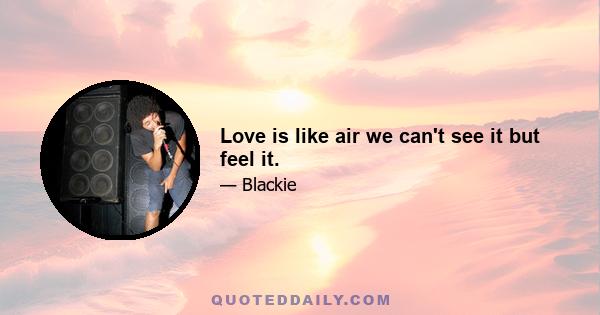 Love is like air we can't see it but feel it.