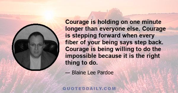 Courage is holding on one minute longer than everyone else. Courage is stepping forward when every fiber of your being says step back. Courage is being willing to do the impossible because it is the right thing to do.