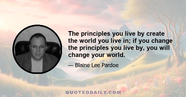 The principles you live by create the world you live in; if you change the principles you live by, you will change your world.