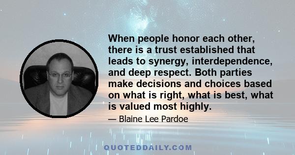 When people honor each other, there is a trust established that leads to synergy, interdependence, and deep respect. Both parties make decisions and choices based on what is right, what is best, what is valued most