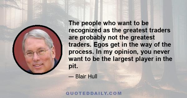 The people who want to be recognized as the greatest traders are probably not the greatest traders. Egos get in the way of the process. In my opinion, you never want to be the largest player in the pit.