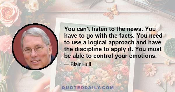 You can't listen to the news. You have to go with the facts. You need to use a logical approach and have the discipline to apply it. You must be able to control your emotions.