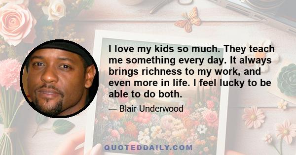 I love my kids so much. They teach me something every day. It always brings richness to my work, and even more in life. I feel lucky to be able to do both.