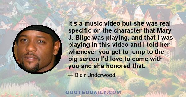 It's a music video but she was real specific on the character that Mary J. Blige was playing, and that I was playing in this video and I told her whenever you get to jump to the big screen I'd love to come with you and