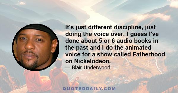 It's just different discipline, just doing the voice over. I guess I've done about 5 or 6 audio books in the past and I do the animated voice for a show called Fatherhood on Nickelodeon.