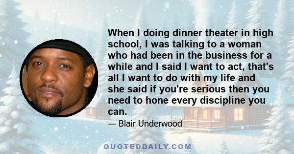 When I doing dinner theater in high school, I was talking to a woman who had been in the business for a while and I said I want to act, that's all I want to do with my life and she said if you're serious then you need