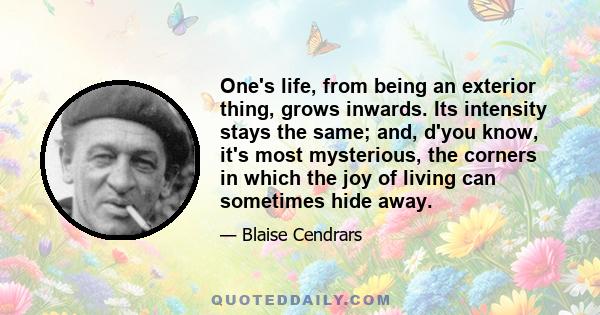 One's life, from being an exterior thing, grows inwards. Its intensity stays the same; and, d'you know, it's most mysterious, the corners in which the joy of living can sometimes hide away.