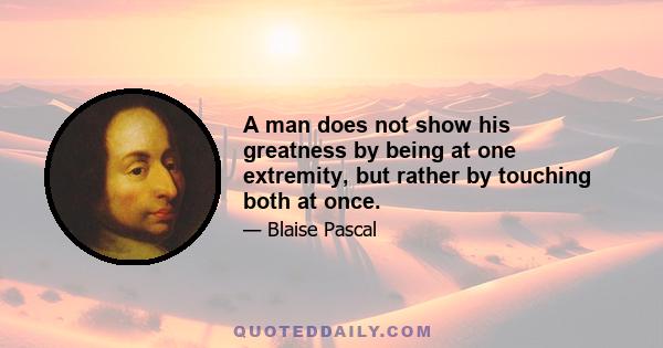 A man does not show his greatness by being at one extremity, but rather by touching both at once.