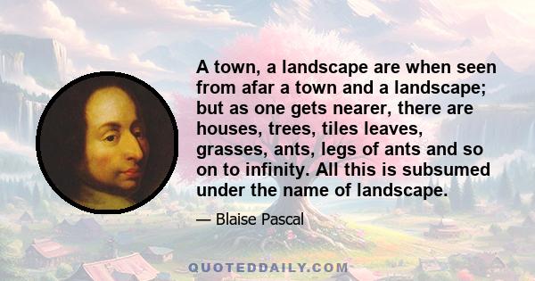 A town, a landscape are when seen from afar a town and a landscape; but as one gets nearer, there are houses, trees, tiles leaves, grasses, ants, legs of ants and so on to infinity. All this is subsumed under the name