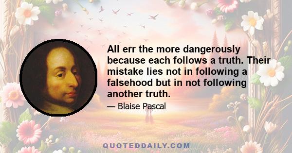 All err the more dangerously because each follows a truth. Their mistake lies not in following a falsehood but in not following another truth.