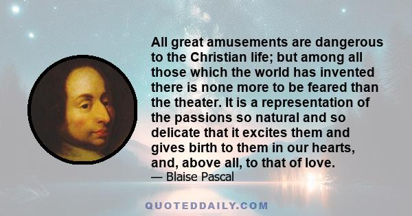 All great amusements are dangerous to the Christian life; but among all those which the world has invented there is none more to be feared than the theater. It is a representation of the passions so natural and so