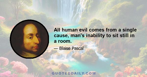 All human evil comes from a single cause, man's inability to sit still in a room.