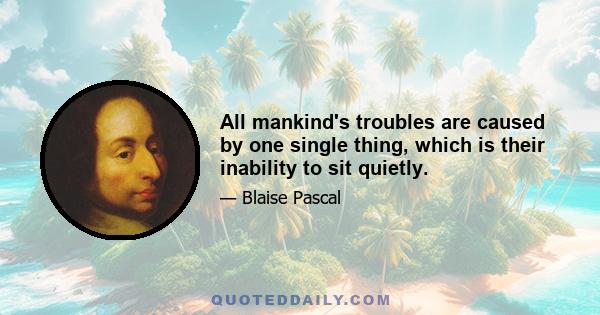 All mankind's troubles are caused by one single thing, which is their inability to sit quietly.