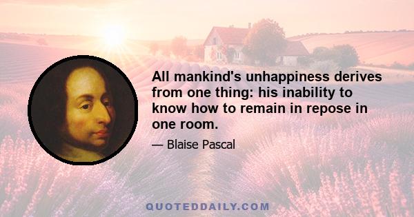 All mankind's unhappiness derives from one thing: his inability to know how to remain in repose in one room.