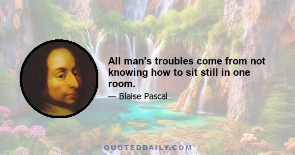 All man's troubles come from not knowing how to sit still in one room.