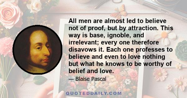 All men are almost led to believe not of proof, but by attraction. This way is base, ignoble, and irrelevant; every one therefore disavows it. Each one professes to believe and even to love nothing but what he knows to