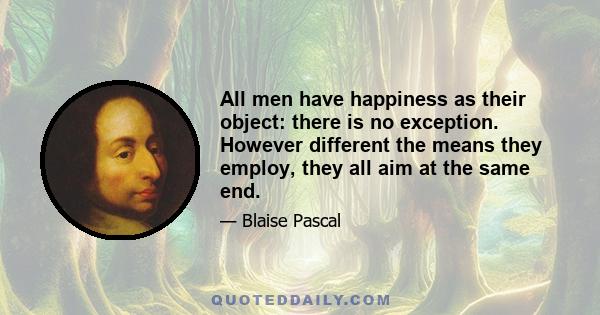 All men have happiness as their object: there is no exception. However different the means they employ, they all aim at the same end.