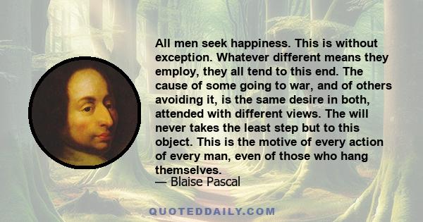 All men seek happiness. This is without exception. Whatever different means they employ, they all tend to this end. The cause of some going to war, and of others avoiding it, is the same desire in both, attended with