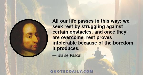 All our life passes in this way: we seek rest by struggling against certain obstacles, and once they are overcome, rest proves intolerable because of the boredom it produces.