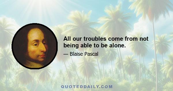 All our troubles come from not being able to be alone.