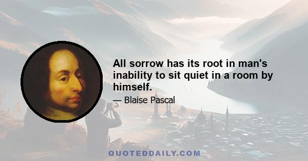 All sorrow has its root in man's inability to sit quiet in a room by himself.