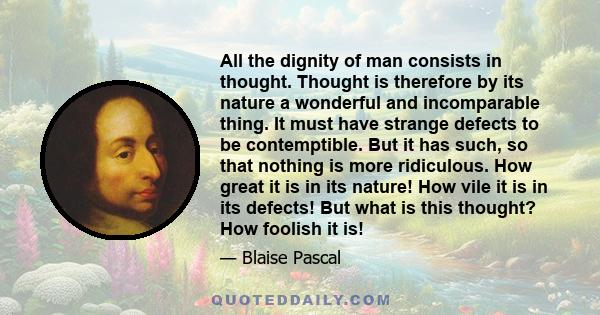 All the dignity of man consists in thought. Thought is therefore by its nature a wonderful and incomparable thing. It must have strange defects to be contemptible. But it has such, so that nothing is more ridiculous.