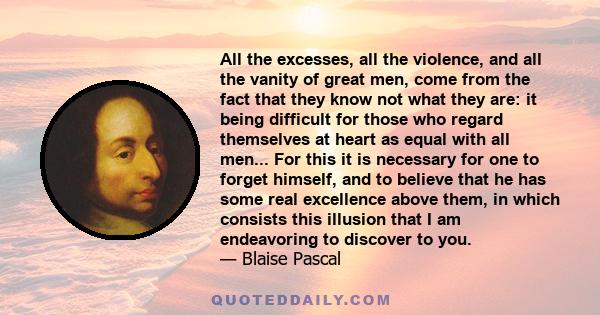 All the excesses, all the violence, and all the vanity of great men, come from the fact that they know not what they are: it being difficult for those who regard themselves at heart as equal with all men... For this it