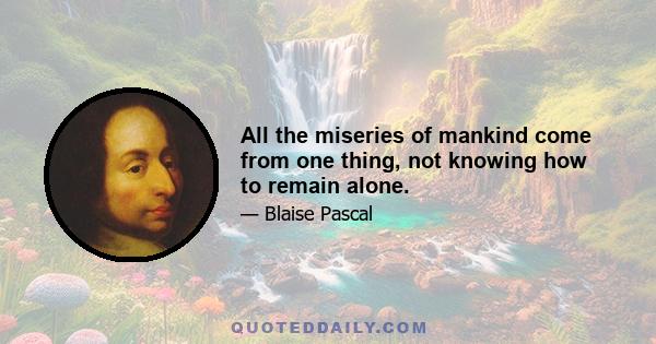 All the miseries of mankind come from one thing, not knowing how to remain alone.