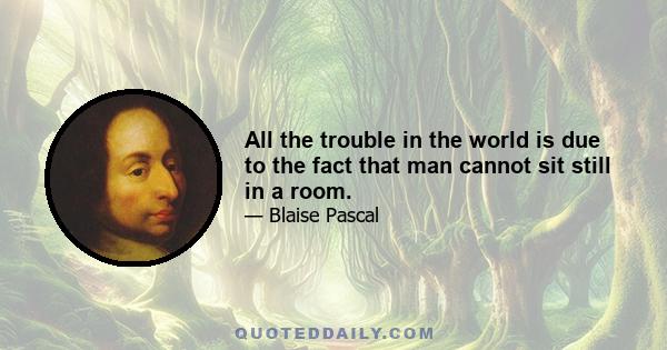 All the trouble in the world is due to the fact that man cannot sit still in a room.