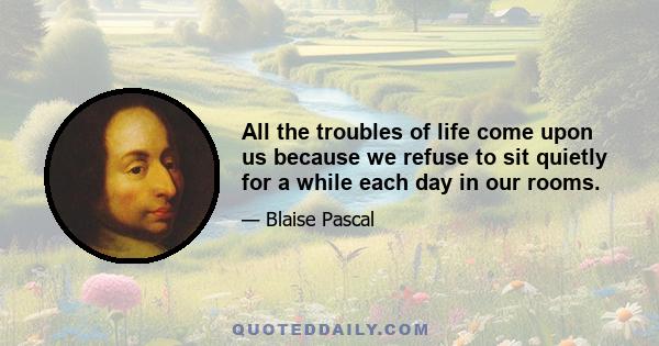 All the troubles of life come upon us because we refuse to sit quietly for a while each day in our rooms.