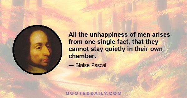 All the unhappiness of men arises from one single fact, that they cannot stay quietly in their own chamber.