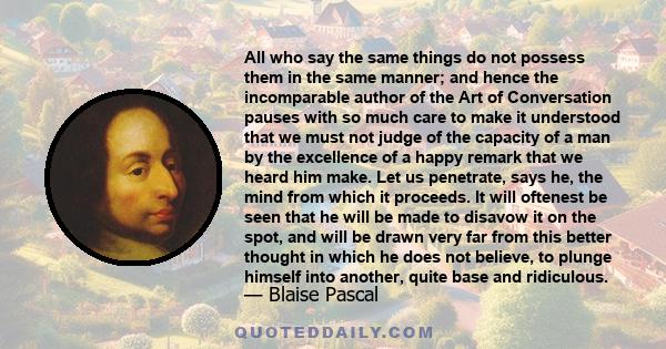 All who say the same things do not possess them in the same manner; and hence the incomparable author of the Art of Conversation pauses with so much care to make it understood that we must not judge of the capacity of a 