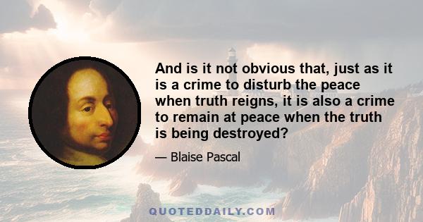 And is it not obvious that, just as it is a crime to disturb the peace when truth reigns, it is also a crime to remain at peace when the truth is being destroyed?