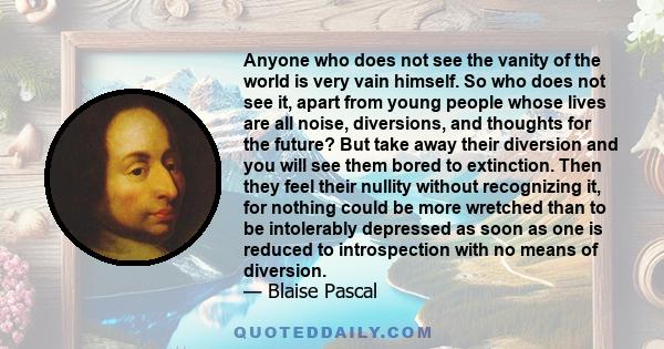 Anyone who does not see the vanity of the world is very vain himself. So who does not see it, apart from young people whose lives are all noise, diversions, and thoughts for the future? But take away their diversion and 