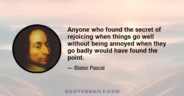 Anyone who found the secret of rejoicing when things go well without being annoyed when they go badly would have found the point.