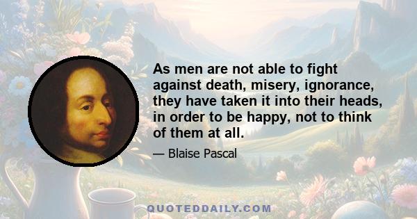 As men are not able to fight against death, misery, ignorance, they have taken it into their heads, in order to be happy, not to think of them at all.