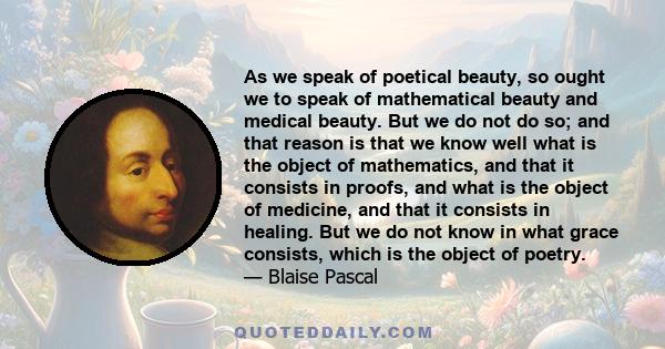 As we speak of poetical beauty, so ought we to speak of mathematical beauty and medical beauty. But we do not do so; and that reason is that we know well what is the object of mathematics, and that it consists in