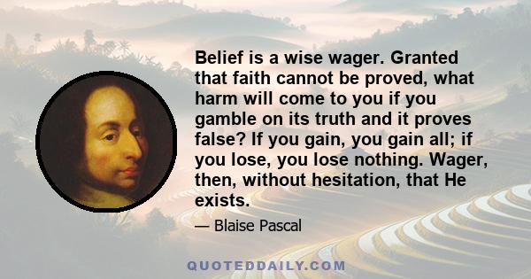 Belief is a wise wager. Granted that faith cannot be proved, what harm will come to you if you gamble on its truth and it proves false? If you gain, you gain all; if you lose, you lose nothing. Wager, then, without