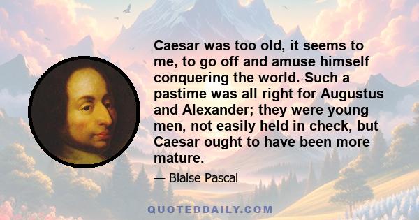 Caesar was too old, it seems to me, to go off and amuse himself conquering the world. Such a pastime was all right for Augustus and Alexander; they were young men, not easily held in check, but Caesar ought to have been 