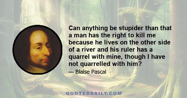 Can anything be stupider than that a man has the right to kill me because he lives on the other side of a river and his ruler has a quarrel with mine, though I have not quarrelled with him?